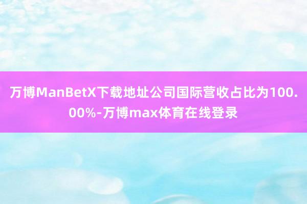 万博ManBetX下载地址公司国际营收占比为100.00%-万博max体育在线登录
