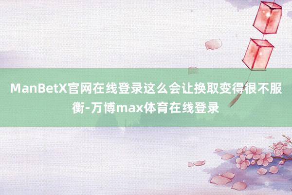 ManBetX官网在线登录这么会让换取变得很不服衡-万博max体育在线登录