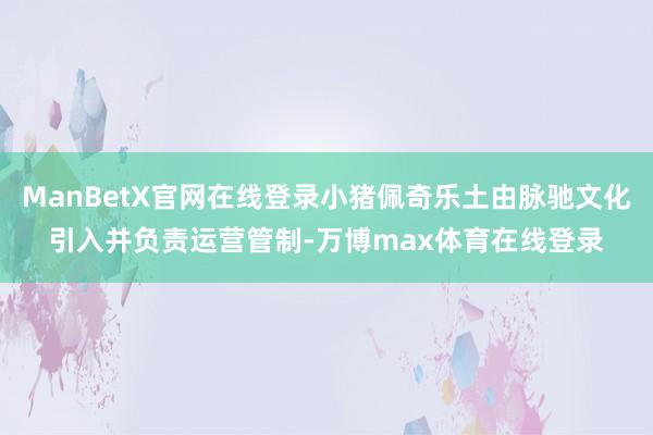 ManBetX官网在线登录小猪佩奇乐土由脉驰文化引入并负责运营管制-万博max体育在线登录