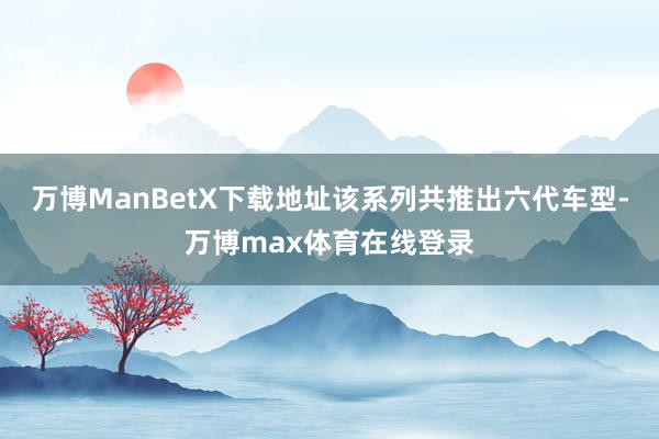 万博ManBetX下载地址该系列共推出六代车型-万博max体育在线登录