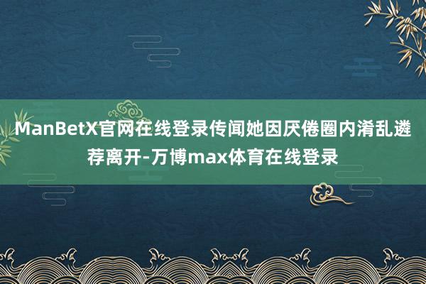 ManBetX官网在线登录传闻她因厌倦圈内淆乱遴荐离开-万博max体育在线登录