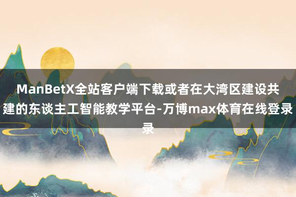 ManBetX全站客户端下载或者在大湾区建设共建的东谈主工智能教学平台-万博max体育在线登录
