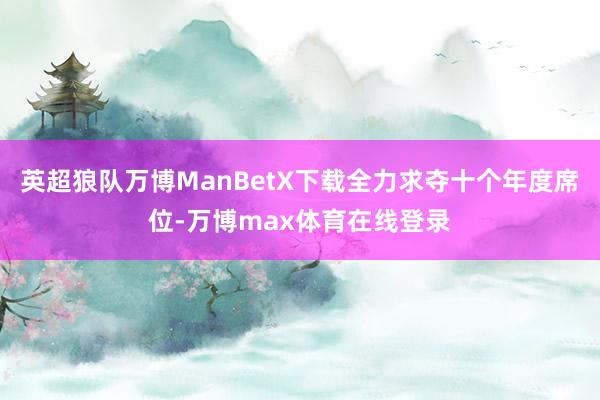 英超狼队万博ManBetX下载全力求夺十个年度席位-万博max体育在线登录