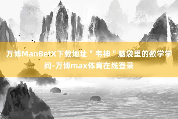 万博ManBetX下载地址＂韦神＂脑袋里的数学学问-万博max体育在线登录