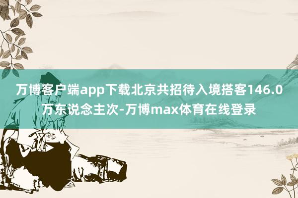 万博客户端app下载北京共招待入境搭客146.0万东说念主次-万博max体育在线登录