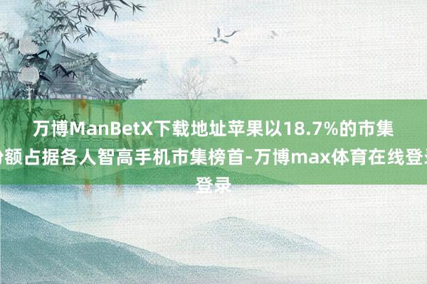 万博ManBetX下载地址苹果以18.7%的市集份额占据各人智高手机市集榜首-万博max体育在线登录