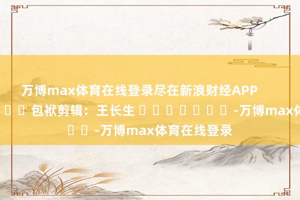 万博max体育在线登录尽在新浪财经APP            						包袱剪辑：王长生 							-万博max体育在线登录