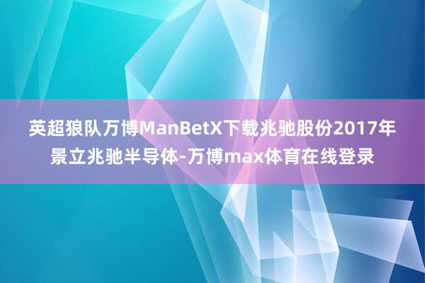 英超狼队万博ManBetX下载　　兆驰股份2017年景立兆驰半导体-万博max体育在线登录