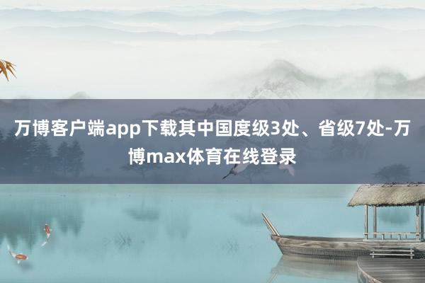 万博客户端app下载其中国度级3处、省级7处-万博max体育在线登录