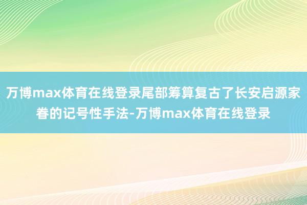 万博max体育在线登录尾部筹算复古了长安启源家眷的记号性手法-万博max体育在线登录