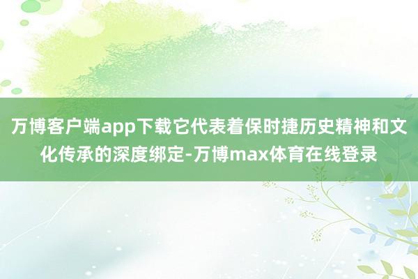 万博客户端app下载它代表着保时捷历史精神和文化传承的深度绑定-万博max体育在线登录