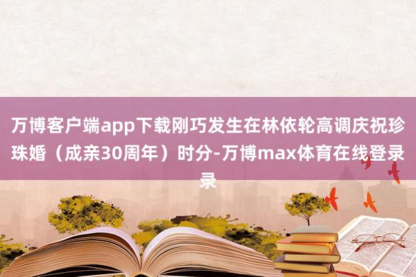 万博客户端app下载刚巧发生在林依轮高调庆祝珍珠婚（成亲30周年）时分-万博max体育在线登录