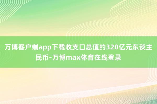 万博客户端app下载收支口总值约320亿元东谈主民币-万博max体育在线登录