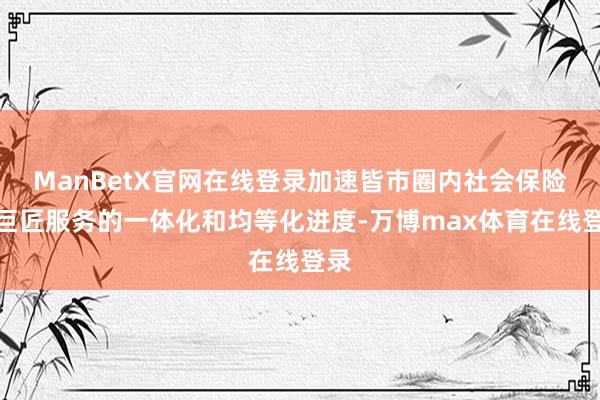 ManBetX官网在线登录加速皆市圈内社会保险和巨匠服务的一体化和均等化进度-万博max体育在线登录
