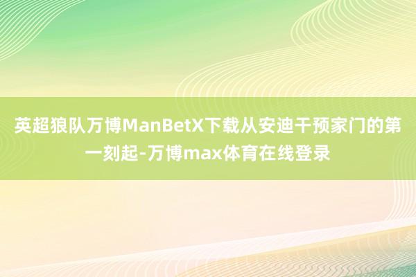 英超狼队万博ManBetX下载从安迪干预家门的第一刻起-万博max体育在线登录