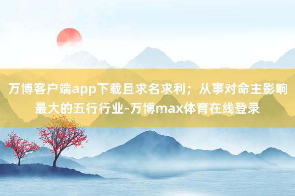 万博客户端app下载且求名求利；从事对命主影响最大的五行行业-万博max体育在线登录