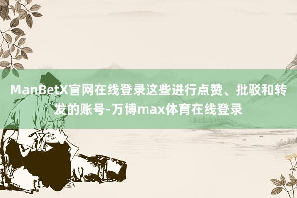 ManBetX官网在线登录这些进行点赞、批驳和转发的账号-万博max体育在线登录
