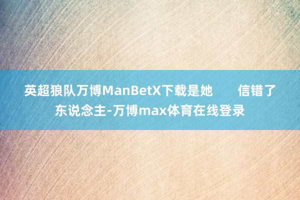 英超狼队万博ManBetX下载是她       信错了东说念主-万博max体育在线登录