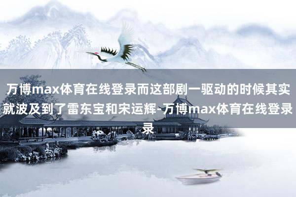 万博max体育在线登录而这部剧一驱动的时候其实就波及到了雷东宝和宋运辉-万博max体育在线登录