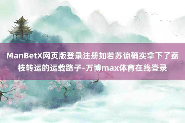 ManBetX网页版登录注册如若苏谅确实拿下了荔枝转运的运载路子-万博max体育在线登录