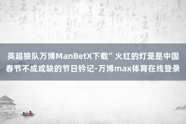 英超狼队万博ManBetX下载”火红的灯笼是中国春节不成或缺的节日钤记-万博max体育在线登录