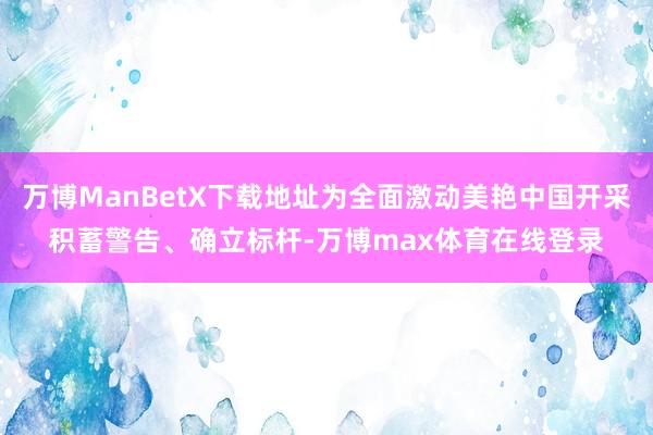 万博ManBetX下载地址为全面激动美艳中国开采积蓄警告、确立标杆-万博max体育在线登录