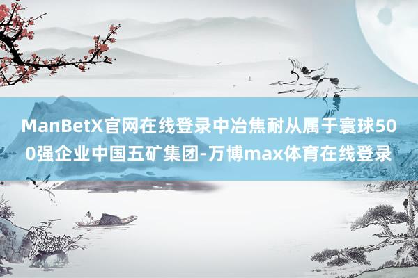 ManBetX官网在线登录中冶焦耐从属于寰球500强企业中国五矿集团-万博max体育在线登录
