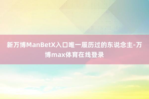 新万博ManBetX入口唯一履历过的东说念主-万博max体育在线登录