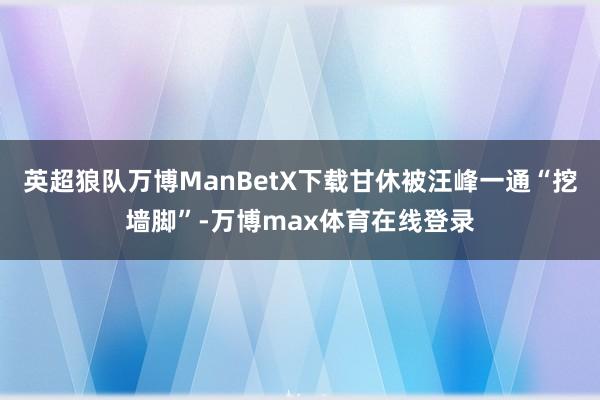 英超狼队万博ManBetX下载甘休被汪峰一通“挖墙脚”-万博max体育在线登录