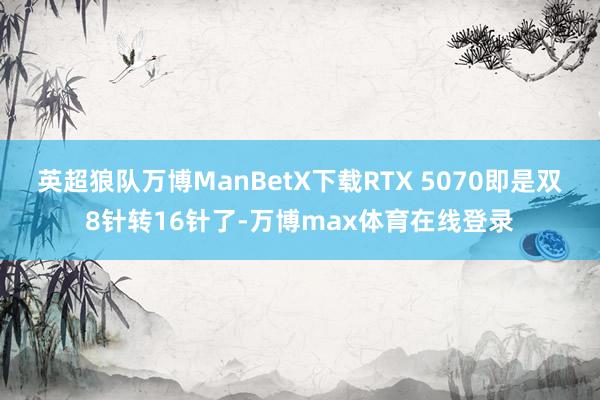 英超狼队万博ManBetX下载RTX 5070即是双8针转16针了-万博max体育在线登录