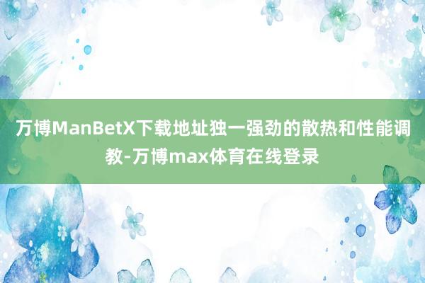 万博ManBetX下载地址独一强劲的散热和性能调教-万博max体育在线登录