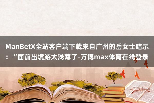 ManBetX全站客户端下载来自广州的岳女士暗示：“面前出境游太浅薄了-万博max体育在线登录