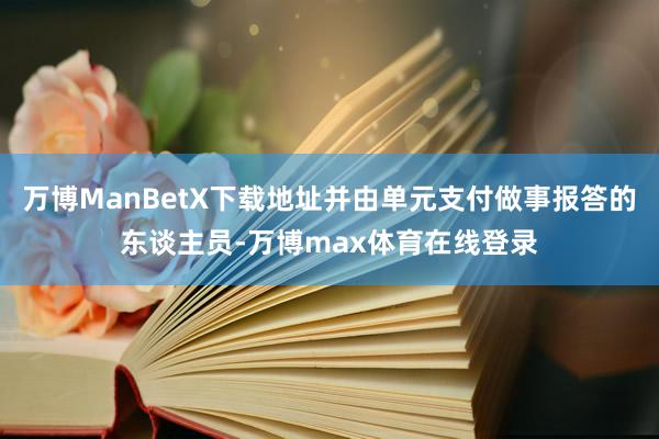 万博ManBetX下载地址并由单元支付做事报答的东谈主员-万博max体育在线登录