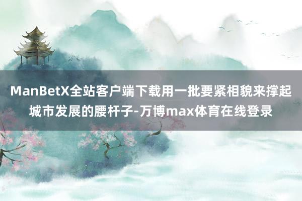 ManBetX全站客户端下载用一批要紧相貌来撑起城市发展的腰杆子-万博max体育在线登录
