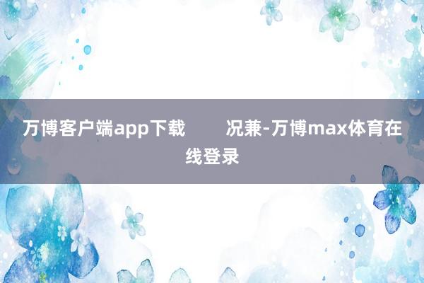 万博客户端app下载        况兼-万博max体育在线登录