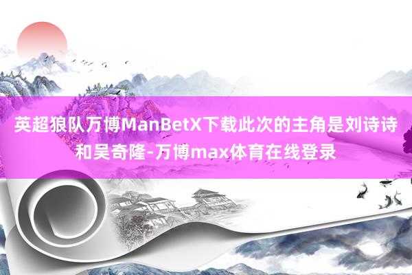 英超狼队万博ManBetX下载此次的主角是刘诗诗和吴奇隆-万博max体育在线登录