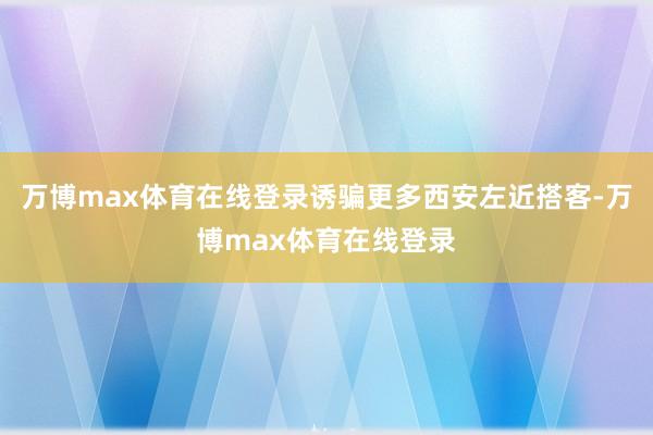 万博max体育在线登录诱骗更多西安左近搭客-万博max体育在线登录