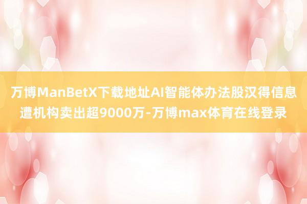 万博ManBetX下载地址AI智能体办法股汉得信息遭机构卖出超9000万-万博max体育在线登录