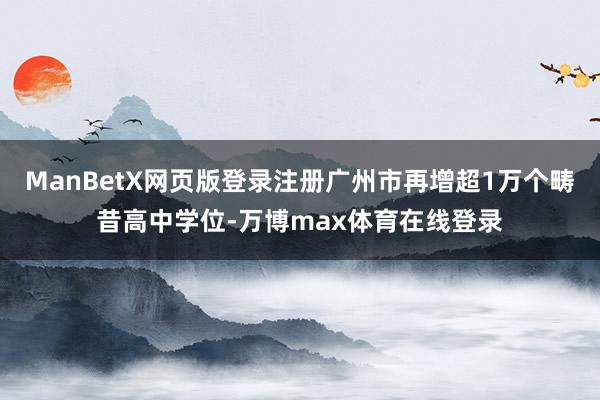 ManBetX网页版登录注册广州市再增超1万个畴昔高中学位-万博max体育在线登录