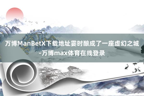 万博ManBetX下载地址霎时酿成了一座虚幻之城-万博max体育在线登录
