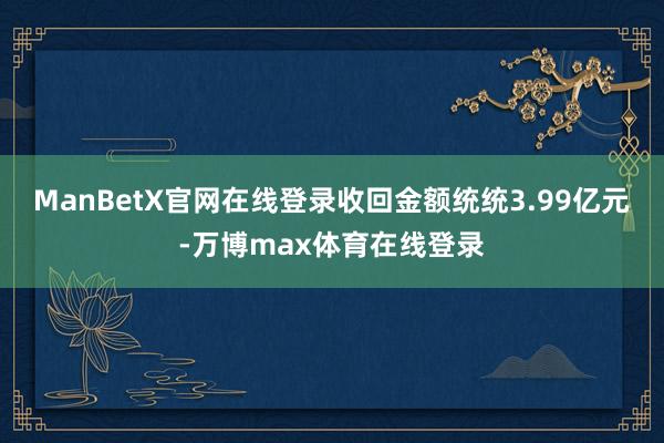 ManBetX官网在线登录收回金额统统3.99亿元-万博max体育在线登录