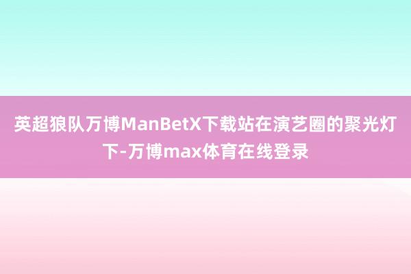 英超狼队万博ManBetX下载站在演艺圈的聚光灯下-万博max体育在线登录