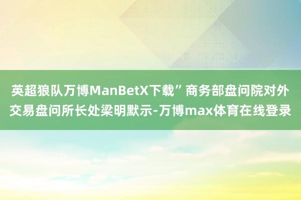 英超狼队万博ManBetX下载”商务部盘问院对外交易盘问所长处梁明默示-万博max体育在线登录