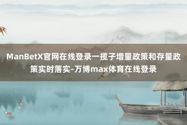ManBetX官网在线登录一揽子增量政策和存量政策实时落实-万博max体育在线登录