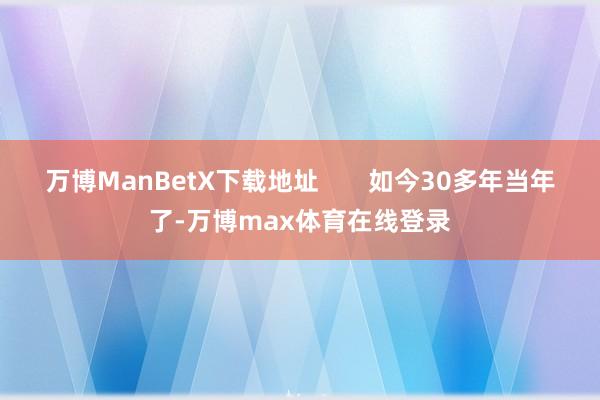 万博ManBetX下载地址       如今30多年当年了-万博max体育在线登录