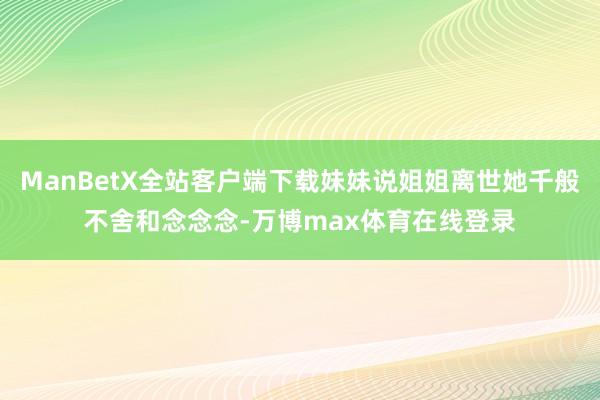 ManBetX全站客户端下载妹妹说姐姐离世她千般不舍和念念念-万博max体育在线登录