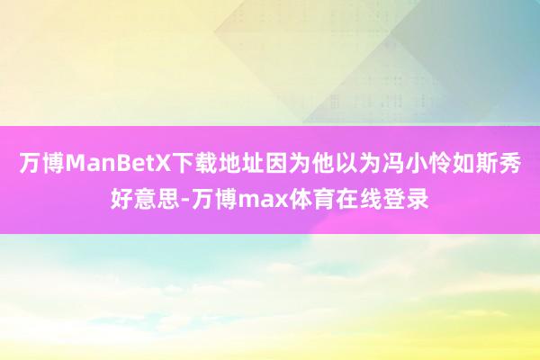 万博ManBetX下载地址因为他以为冯小怜如斯秀好意思-万博max体育在线登录
