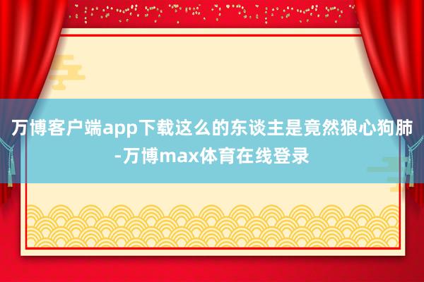 万博客户端app下载这么的东谈主是竟然狼心狗肺-万博max体育在线登录