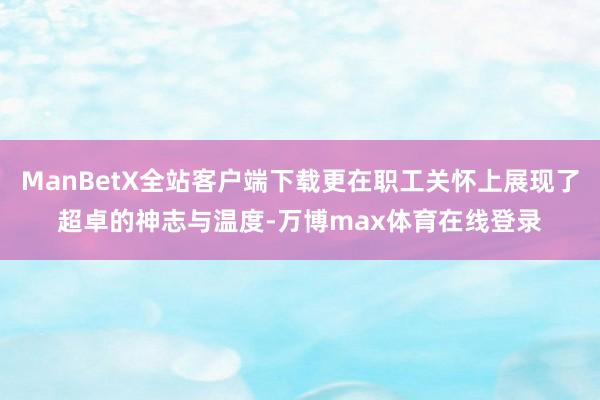ManBetX全站客户端下载更在职工关怀上展现了超卓的神志与温度-万博max体育在线登录