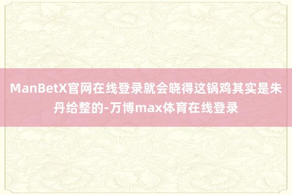 ManBetX官网在线登录就会晓得这锅鸡其实是朱丹给整的-万博max体育在线登录